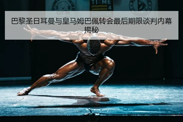 巴黎圣日耳曼与皇马姆巴佩转会最后期限谈判内幕揭秘
